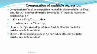 Computation of multiple regression
 Computation of multiple regression more than three variable- so if we
consider that number of variable involved is "n" then the regression
equation will be
 Y' = a + b1X1+b2X2+….....+bnXn
 Where, a = the Y intercept,
 , b1x1 = the regression slope of X1 on Y while all other predictor
variables are hold constant
 ,bnxn = the regression slope of Xn on Y while all other predictor
variables are hold constant
CC BY-SA-NC
 