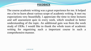FEEDBACK
The course academic writing was a great experience for me. It helped
me a lot to learn about various scope of academic writing. It met my
expectations very beautifully. I appreciate the time to time lectures
and self assessment quiz in every week, which resulted in better
understanding of the topic. An additional gain was from the week
study of OERs. I would like to thank the whole team of academic
writing for organizing such a important course in such a
comprehensive manner.
CC BY-SA-NC
 