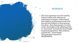  REGRESSION
 The term regression was first used by
Francis Galton with reference to
inheritance of stature. Galton found
that children of tall parents tend to be
less tall and children of short parents
less short , than their parents. In other
words ,the height of the offspring tends
to "move back" towards the mean height
of general population. This tendency
towards the " mean height".
This principle is known as
REGRESSION.
CC BY-SA-NC
 