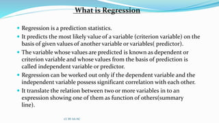 What is Regression
 Regression is a prediction statistics.
 It predicts the most likely value of a variable (criterion variable) on the
basis of given values of another variable or variables( predictor).
 The variable whose values are predicted is known as dependent or
criterion variable and whose values from the basis of prediction is
called independent variable or predictor.
 Regression can be worked out only if the dependent variable and the
independent variable possess significant correlation with each other.
 It translate the relation between two or more variables in to an
expression showing one of them as function of others(summary
line).
CC BY-SA-NC
 
