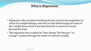 What is Regression
 Regression ,like correlation holds good only in particular population to
which the sample belongs, and only for that limited range of scores of
the variable from which it has been derived; it cannot be extend
beyond this limit.
 The regression line is called the "best-fitting" line because "on
average" it passes through the center of criterion variable.
CC BY-SA-NC
 