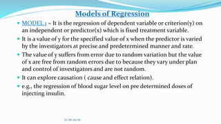 Models of Regression
 MODEL 1 – It is the regression of dependent variable or criterion(y) on
an independent or predictor(x) which is fixed treatment variable.
 It is a value of y for the specified value of x when the predictor is varied
by the investigators at precise and predetermined manner and rate.
 The value of y suffers from error due to random variation but the value
of x are free from random errors due to because they vary under plan
and control of investigators and are not random.
 It can explore causation ( cause and effect relation).
 e.g., the regression of blood sugar level on pre determined doses of
injecting insulin.
CC BY-SA-NC
 
