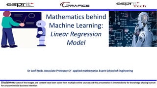 Mathematics behind
Machine Learning:
Linear Regression
Model
Dr Lotfi Ncib, Associate Professor Of applied mathematics Esprit School of Engineering
Disclaimer: Some of the Images and content have been taken from multiple online sources and this presentation is intended only for knowledge sharing but not
for any commercial business intention
 