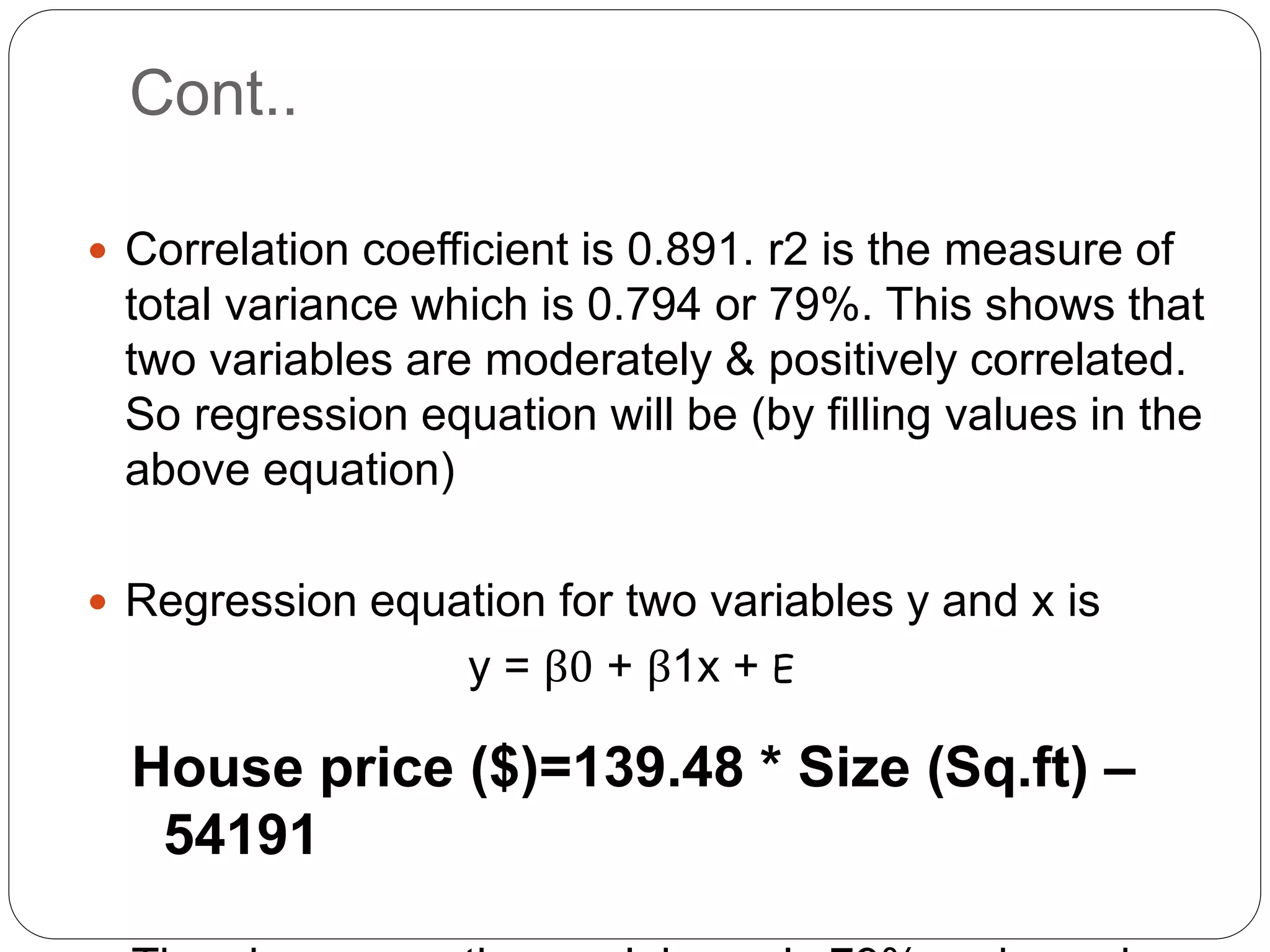 Cont..
 Correlation coefficient is 0.891. r2 is the measure of
total variance which is 0.794 or 79%. This shows that
two variables are moderately & positively correlated.
So regression equation will be (by filling values in the
above equation)
 Regression equation for two variables y and x is
y = β0 + β1x + E
House price ($)=139.48 * Size (Sq.ft) –
54191
 