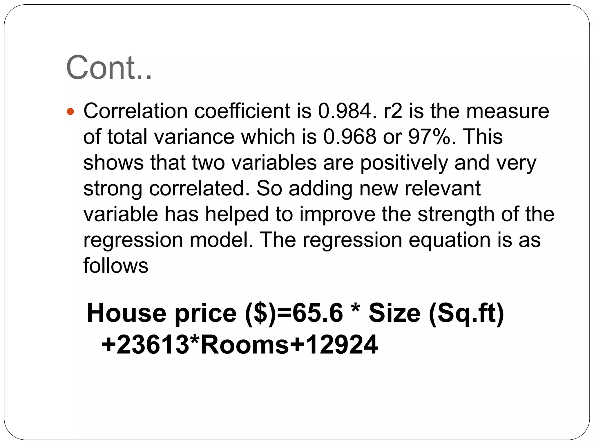 Cont..
 Correlation coefficient is 0.984. r2 is the measure
of total variance which is 0.968 or 97%. This
shows that two variables are positively and very
strong correlated. So adding new relevant
variable has helped to improve the strength of the
regression model. The regression equation is as
follows
House price ($)=65.6 * Size (Sq.ft)
+23613*Rooms+12924
 