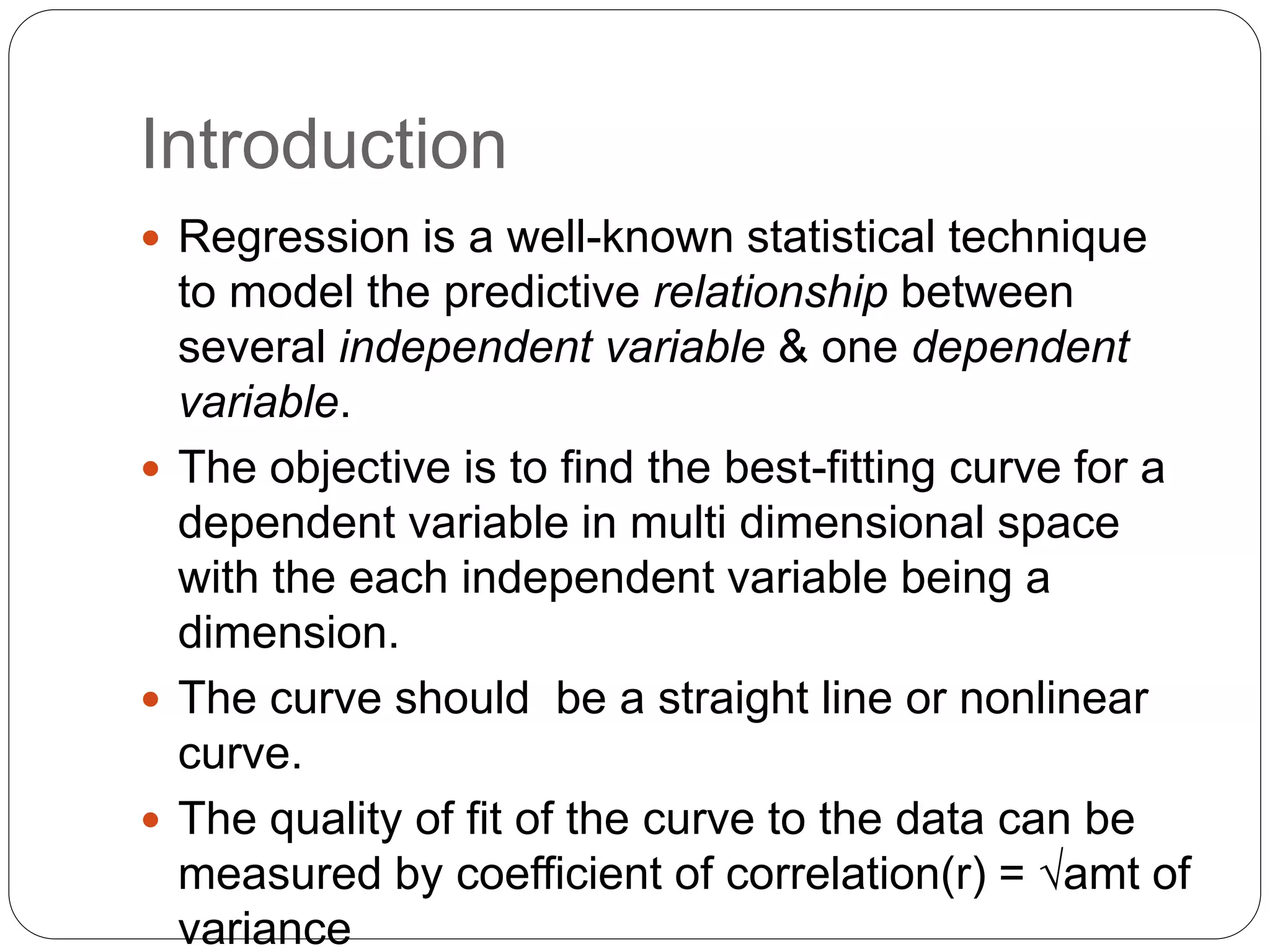 Introduction
 Regression is a well-known statistical technique
to model the predictive relationship between
several independent variable & one dependent
variable.
 The objective is to find the best-fitting curve for a
dependent variable in multi dimensional space
with the each independent variable being a
dimension.
 The curve should be a straight line or nonlinear
curve.
 The quality of fit of the curve to the data can be
measured by coefficient of correlation(r) = √amt of
variance
 