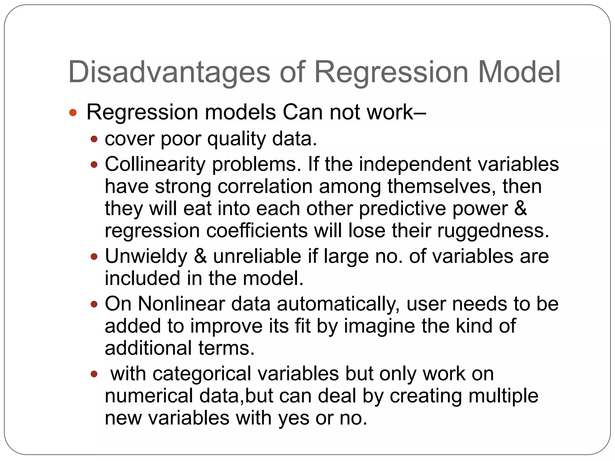 Disadvantages of Regression Model
 Regression models Can not work–
 cover poor quality data.
 Collinearity problems. If the independent variables
have strong correlation among themselves, then
they will eat into each other predictive power &
regression coefficients will lose their ruggedness.
 Unwieldy & unreliable if large no. of variables are
included in the model.
 On Nonlinear data automatically, user needs to be
added to improve its fit by imagine the kind of
additional terms.
 with categorical variables but only work on
numerical data,but can deal by creating multiple
new variables with yes or no.
 