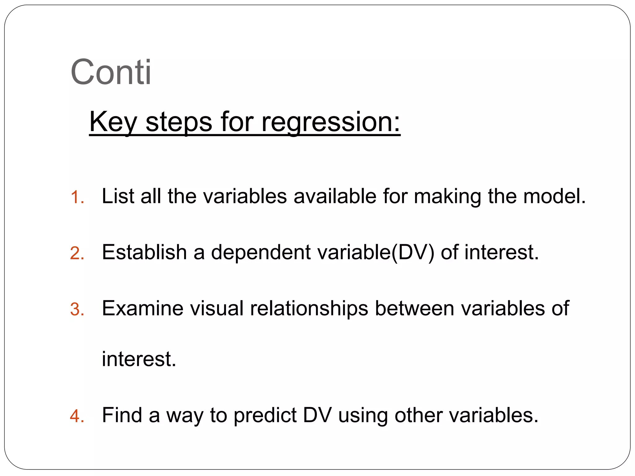Conti
Key steps for regression:
1. List all the variables available for making the model.
2. Establish a dependent variable(DV) of interest.
3. Examine visual relationships between variables of
interest.
4. Find a way to predict DV using other variables.
 
