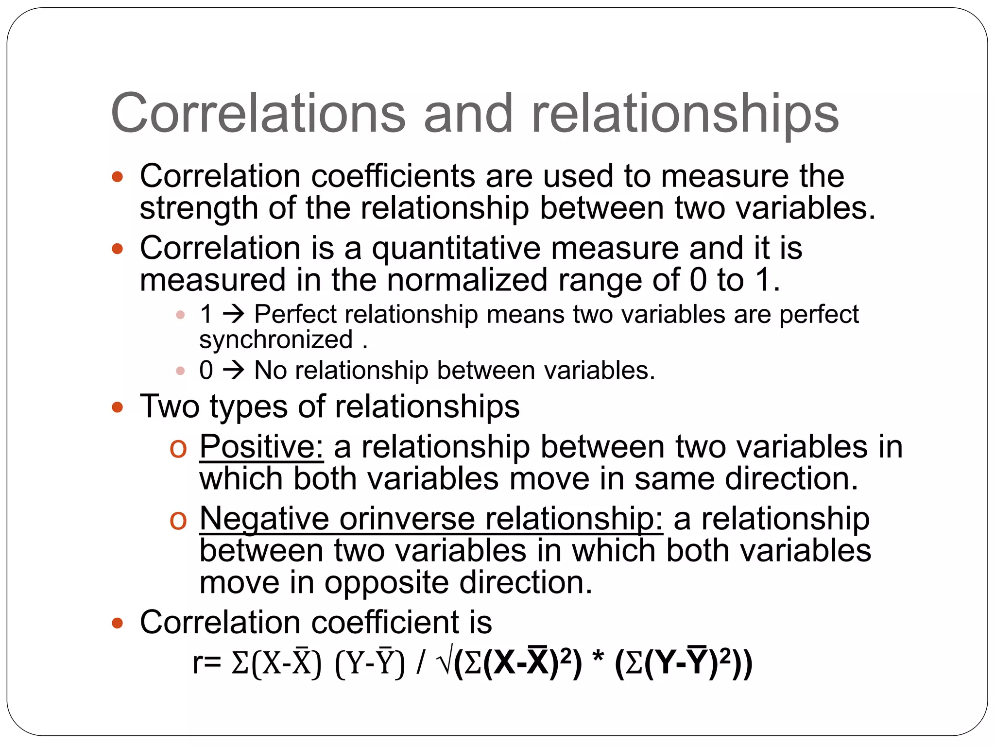 Correlations and relationships
 Correlation coefficients are used to measure the
strength of the relationship between two variables.
 Correlation is a quantitative measure and it is
measured in the normalized range of 0 to 1.
 1  Perfect relationship means two variables are perfect
synchronized .
 0  No relationship between variables.
 Two types of relationships
o Positive: a relationship between two variables in
which both variables move in same direction.
o Negative orinverse relationship: a relationship
between two variables in which both variables
move in opposite direction.
 Correlation coefficient is
r= Σ(X-X̅) (Y-Y̅) / √(Σ(X-X̅ )2) * (Σ(Y-Y̅ )2))
 