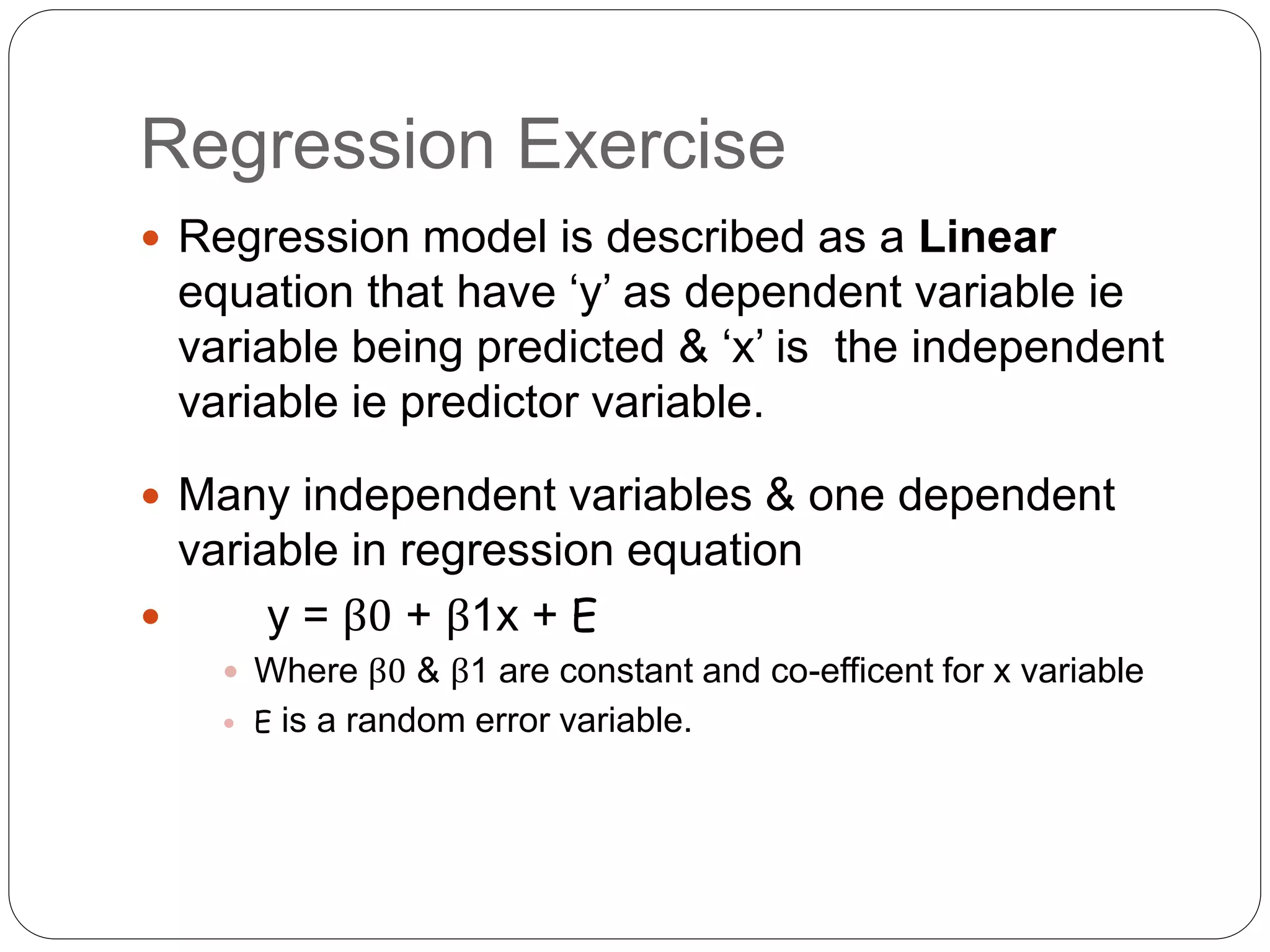 Regression Exercise
 Regression model is described as a Linear
equation that have ‘y’ as dependent variable ie
variable being predicted & ‘x’ is the independent
variable ie predictor variable.
 Many independent variables & one dependent
variable in regression equation
 y = β0 + β1x + E
 Where β0 & β1 are constant and co-efficent for x variable
 E is a random error variable.
 
