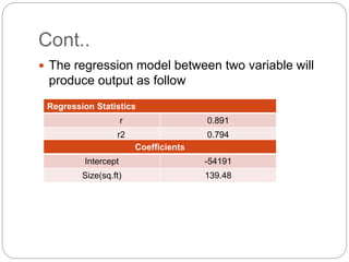 Cont..
 The regression model between two variable will
produce output as follow
Regression Statistics
r 0.891
r2 0.794
Coefficients
Intercept -54191
Size(sq.ft) 139.48
 