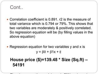 Cont..
 Correlation coefficient is 0.891. r2 is the measure of
total variance which is 0.794 or 79%. This shows that
two variables are moderately & positively correlated.
So regression equation will be (by filling values in the
above equation)
 Regression equation for two variables y and x is
y = β0 + β1x + E
House price ($)=139.48 * Size (Sq.ft) –
54191
 