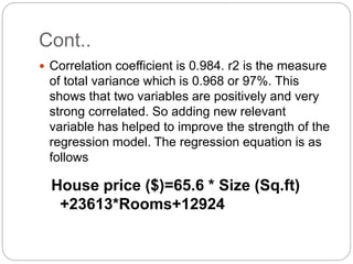 Cont..
 Correlation coefficient is 0.984. r2 is the measure
of total variance which is 0.968 or 97%. This
shows that two variables are positively and very
strong correlated. So adding new relevant
variable has helped to improve the strength of the
regression model. The regression equation is as
follows
House price ($)=65.6 * Size (Sq.ft)
+23613*Rooms+12924
 