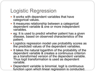 Logistic Regression
 It works with dependent variables that have
categorical values.
 It measures relationship between a categorical
dependent variable & one or more independent
variables.
 eg: It is used to predict whether patient has a given
disease, based on observed characteristics of the
patient.
 Logistics regression model use probability scores as
the predicted values of the dependent variables.
 It takes the natural logarithm of the probability of the
dependent variable & creates a continuous criterion
as a transformed version of the dependent variable.
Thus logit transformation is used as dependent
variable.
 Dependent variable is binomial, logit is continuous
function upon which linear regression is conducted.
 