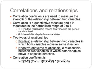 Correlations and relationships
 Correlation coefficients are used to measure the
strength of the relationship between two variables.
 Correlation is a quantitative measure and it is
measured in the normalized range of 0 to 1.
 1  Perfect relationship means two variables are perfect
synchronized .
 0  No relationship between variables.
 Two types of relationships
o Positive: a relationship between two variables in
which both variables move in same direction.
o Negative orinverse relationship: a relationship
between two variables in which both variables
move in opposite direction.
 Correlation coefficient is
r= Σ(X-X̅) (Y-Y̅) / √(Σ(X-X̅ )2) * (Σ(Y-Y̅ )2))
 