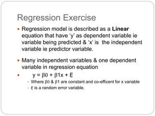 Regression Exercise
 Regression model is described as a Linear
equation that have ‘y’ as dependent variable ie
variable being predicted & ‘x’ is the independent
variable ie predictor variable.
 Many independent variables & one dependent
variable in regression equation
 y = β0 + β1x + E
 Where β0 & β1 are constant and co-efficent for x variable
 E is a random error variable.
 