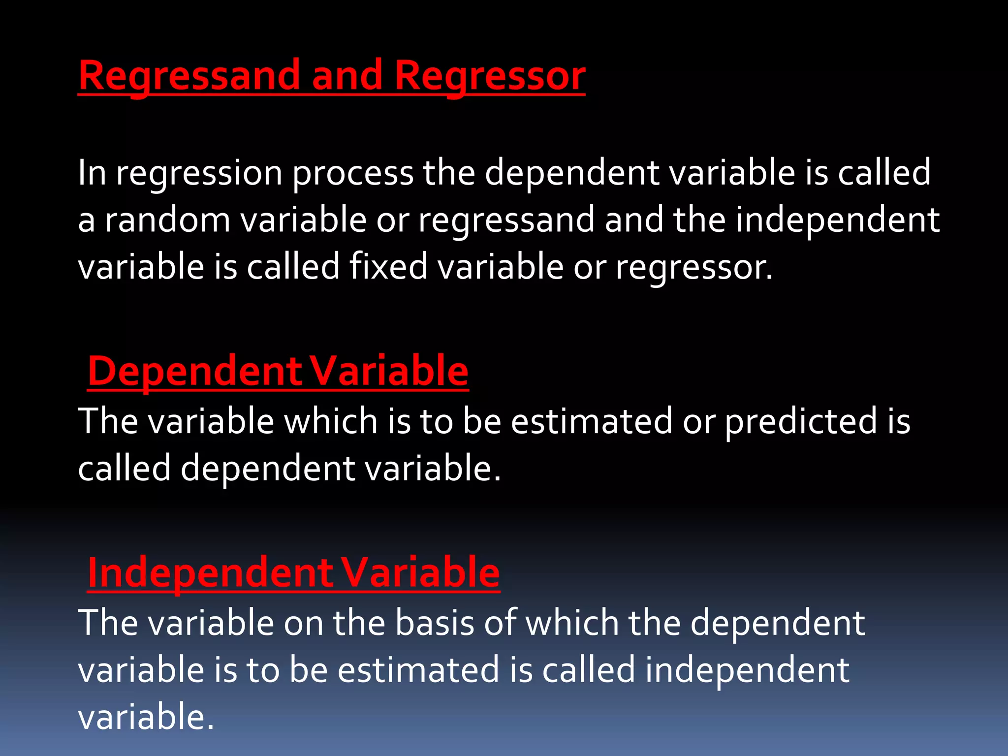 Regressand and Regressor
In regression process the dependent variable is called
a random variable or regressand and the independent
variable is called fixed variable or regressor.
DependentVariable
The variable which is to be estimated or predicted is
called dependent variable.
IndependentVariable
The variable on the basis of which the dependent
variable is to be estimated is called independent
variable.
 