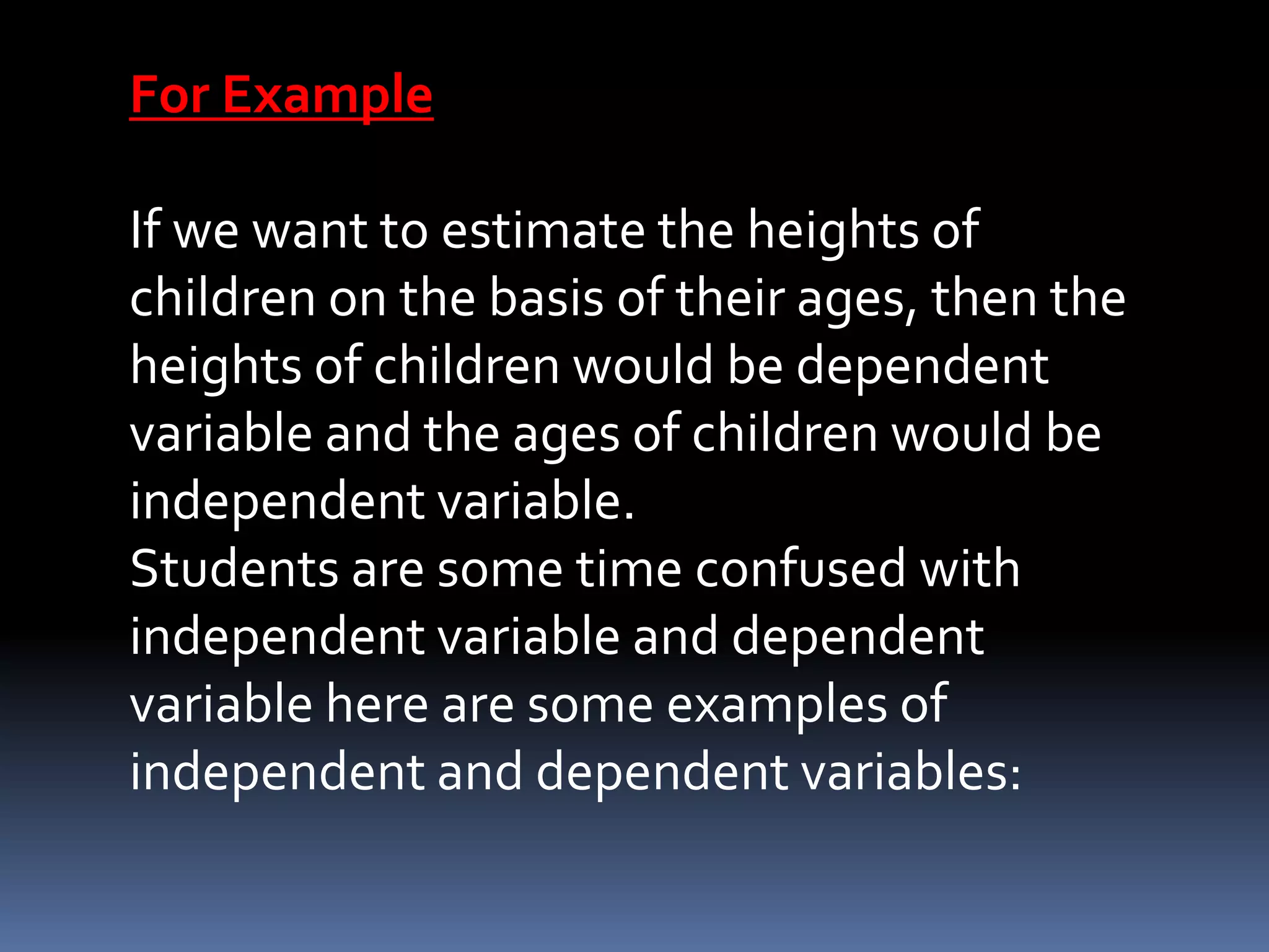 For Example
If we want to estimate the heights of
children on the basis of their ages, then the
heights of children would be dependent
variable and the ages of children would be
independent variable.
Students are some time confused with
independent variable and dependent
variable here are some examples of
independent and dependent variables:
 