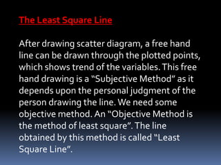 The Least Square Line
After drawing scatter diagram, a free hand
line can be drawn through the plotted points,
which shows trend of the variables.This free
hand drawing is a “Subjective Method” as it
depends upon the personal judgment of the
person drawing the line.We need some
objective method. An “Objective Method is
the method of least square”.The line
obtained by this method is called “Least
Square Line”.
 