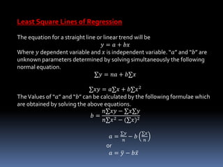Least Square Lines of Regression
The equation for a straight line or linear trend will be
𝑦 = 𝑎 + 𝑏𝑥
Where 𝑦 dependent variable and 𝑥 is independent variable. “𝑎” and “𝑏” are
unknown parameters determined by solving simultaneously the following
normal equation.
∑𝑦 = 𝑛𝑎 + 𝑏∑𝑥
∑𝑥𝑦 = 𝑎∑𝑥 + 𝑏∑𝑥2
TheValues of “𝑎” and “𝑏” can be calculated by the following formulae which
are obtained by solving the above equations.
𝑏 =
𝑛∑𝑥𝑦 − ∑𝑥∑𝑦
𝑛∑𝑥2 − (∑𝑥)2
𝑎 =
∑𝑦
𝑛
− 𝑏
∑𝑥
𝑛
or
𝑎 = 𝑦 − 𝑏 𝑥
 