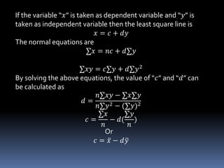 If the variable “𝑥” is taken as dependent variable and “𝑦” is
taken as independent variable then the least square line is
𝑥 = 𝑐 + 𝑑𝑦
The normal equations are
∑𝑥 = 𝑛𝑐 + 𝑑∑𝑦
∑𝑥𝑦 = 𝑐∑𝑦 + 𝑑∑𝑦2
By solving the above equations, the value of “𝑐” and “𝑑” can
be calculated as
𝑑 =
𝑛∑𝑥𝑦 − ∑𝑥∑𝑦
𝑛∑𝑦2 − (∑𝑦)2
𝑐 =
∑𝑥
𝑛
− 𝑑(
∑𝑦
𝑛
)
Or
𝑐 = 𝑥 − 𝑑 𝑦
 