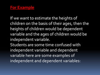 For Example
If we want to estimate the heights of
children on the basis of their ages, then the
heights of children would be dependent
variable and the ages of children would be
independent variable.
Students are some time confused with
independent variable and dependent
variable here are some examples of
independent and dependent variables:
 