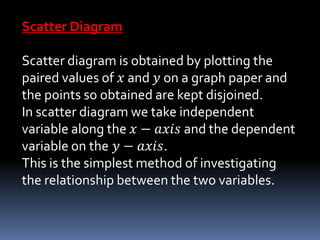 Scatter Diagram
Scatter diagram is obtained by plotting the
paired values of 𝑥 and 𝑦 on a graph paper and
the points so obtained are kept disjoined.
In scatter diagram we take independent
variable along the 𝑥 − 𝑎𝑥𝑖𝑠 and the dependent
variable on the 𝑦 − 𝑎𝑥𝑖𝑠.
This is the simplest method of investigating
the relationship between the two variables.
 