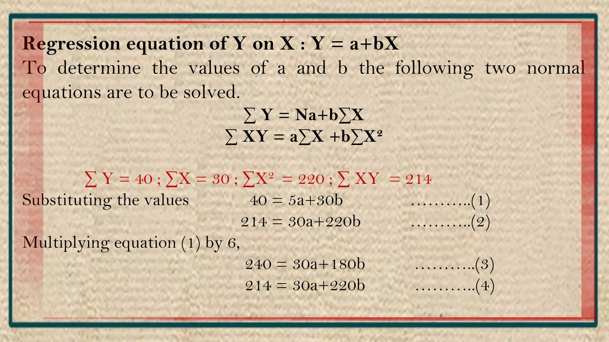 Regression equation of Y on X : Y = a+bX
To determine the values of a and b the following two normal
equations are to be solved.
∑ Y = Na+b∑X
∑ XY = a∑X +b∑X2
∑ Y = 40 ; ∑X = 30 ; ∑X2 = 220 ; ∑ XY = 214
Substituting the values 40 = 5a+30b ………..(1)
214 = 30a+220b ………..(2)
Multiplying equation (1) by 6,
240 = 30a+180b ………..(3)
214 = 30a+220b ………..(4)
 