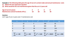 Example 1: The following table gives the age of cars of a certain make and annual maintenance costs
(i) Obtain the two regression equation
(ii) What would be the cost maintenance given that the car is 5 years old
Age of cars (in years): 2 4 6 8
Maintenance cost (in hundreds of Rs.): 10 20 25 30
Solution:
Let X: age of cars in years and, Y: maintenance cost
𝒙 𝒚 𝒙𝟐 𝒚𝟐 𝒙𝒚
2 10 4 100 20
4 20 16 400 80
6 25 36 625 150
8 30 64 900 240
𝒙 = 𝟐𝟎 𝒚 = 𝟖𝟓 𝒙𝟐 = 𝟏𝟐𝟎 𝒚𝟐 = 𝟐𝟎𝟐𝟓 𝒙𝒚 = 𝟒𝟗𝟎
 