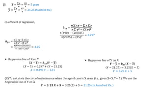(i) 𝒙 =
𝒙
𝒏
=
20
4
= 5 years
𝒚 =
𝒚
𝒏
=
85
4
= 21.25 (hundred Rs.)
co-efficient of regression,
𝒃𝒙𝒚 =
𝒏 𝒙𝒚 − 𝒙 𝒚
𝒏 𝒚𝟐 − 𝒚 𝟐
4 490 − 20 85
4 2025 − 85 2 = 0.297
𝒃𝒚𝒙 =
𝒏 𝒙𝒚− 𝒙 𝒚
𝒏 𝒙𝟐− 𝒙 𝟐
=
4 490 − 20 85
4 120 − 20 2 = 3.25
 Regression line of X on Y
𝑿 − 𝒙 = 𝒃𝒙𝒚 𝒀 − 𝒚
𝑋 − 5 = 0.297 + 𝑌 − 21.25
𝑋 = 0.297 𝑌 − 1.31
 Regression line of Y on X
𝒀 − 𝒚 = 𝒃𝒚𝒙 𝑿 − 𝒙
𝑌 − 21.25 = 3.25 𝑋 − 5
𝑌 = 3.25 𝑋 + 5
(ii) To calculate the cost of maintenance when the age of case is 5 years (i.e., given X=5, Y= ? ). We use the
Regression line of Y on X
𝒀 = 𝟑. 𝟐𝟓 𝑿 + 𝟓 = 3.25 5 + 5 = 21.25 (𝑖𝑛 ℎ𝑢𝑛𝑑𝑟𝑒𝑑 𝑅𝑠. )
 