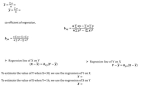 𝒙 =
𝒙
𝒏
=
𝒚 =
𝒚
𝒏
=
co-efficient of regression,
𝒃𝒙𝒚 =
𝒏 𝒙𝒚 − 𝒙 𝒚
𝒏 𝒚𝟐 − 𝒚 𝟐
𝒃𝒚𝒙 =
𝒏 𝒙𝒚− 𝒙 𝒚
𝒏 𝒙𝟐− 𝒙 𝟐
 Regression line of X on Y
𝑿 − 𝒙 = 𝒃𝒙𝒚 𝒀 − 𝒚
 Regression line of Y on X
𝒀 − 𝒚 = 𝒃𝒚𝒙 𝑿 − 𝒙
To estimate the value of Y when X=30, we use the regression of Y on X
𝒀 =
To estimate the value of X when Y=16, we use the regression of X on Y
𝑿 =
 
