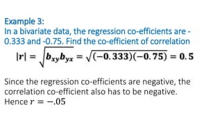 Example 3:
In a bivariate data, the regression co-efficients are -
0.333 and -0.75. Find the co-efficient of correlation
𝒓 = 𝒃𝒙𝒚𝒃𝒚𝒙 = −𝟎. 𝟑𝟑𝟑 −𝟎. 𝟕𝟓 = 𝟎. 𝟓
Since the regression co-efficients are negative, the
correlation co-efficient also has to be negative.
Hence 𝑟 = −.05
 