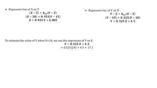  Regression line of X on Y
𝑿 − 𝒙 = 𝒃𝒙𝒚 𝒀 − 𝒚
𝑿 − 𝟐𝟎 = 𝟎. 𝟗𝟑𝟑 𝒀 − 𝟏𝟓
𝑿 = 𝟎. 𝟗𝟑𝟑 𝒀 + 𝟔. 𝟎𝟎𝟓
 Regression line of Y on X
𝒀 − 𝒚 = 𝒃𝒚𝒙 𝑿 − 𝒙
𝒀 − 𝟏𝟓 = 𝟎. 𝟓𝟐𝟓 𝑿 − 𝟐𝟎
𝒀 = 𝟎. 𝟓𝟐𝟓 𝑿 + 𝟒. 𝟓
To estimate the value of Y when X=24, we use the regression of Y on X
𝒀 = 𝟎. 𝟓𝟐𝟓 𝑿 + 𝟒. 𝟓
= 0.525 24 + 4.5 = 17.1
 