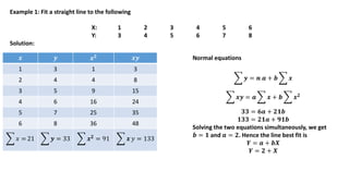 Example 1: Fit a straight line to the following
X: 1 2 3 4 5 6
Y: 3 4 5 6 7 8
Solution:
𝒙 𝒚 𝒙𝟐 𝒙𝒚
1 3 1 3
2 4 4 8
3 5 9 15
4 6 16 24
5 7 25 35
6 8 36 48
𝑥 = 21 𝒚 = 33 𝒙𝟐
= 91 𝒙 𝑦 = 133
Normal equations
𝒚 = 𝒏 𝒂 + 𝒃 𝒙
𝒙𝒚 = 𝒂 𝒙 + 𝒃 𝒙𝟐
𝟑𝟑 = 𝟔𝒂 + 𝟐𝟏𝒃
𝟏𝟑𝟑 = 𝟐𝟏𝒂 + 𝟗𝟏𝒃
Solving the two equations simultaneously, we get
𝒃 = 𝟏 and 𝒂 = 𝟐. Hence the line best fit is
𝒀 = 𝒂 + 𝒃𝑿
𝒀 = 𝟐 + 𝑿
 