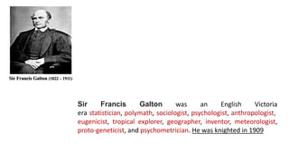 Sir Francis Galton (1822 – 1911)
Sir Francis Galton was an English Victoria
era statistician, polymath, sociologist, psychologist, anthropologist,
eugenicist, tropical explorer, geographer, inventor, meteorologist,
proto-geneticist, and psychometrician. He was knighted in 1909
 