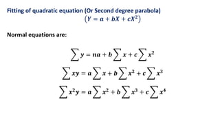 Fitting of quadratic equation (Or Second degree parabola)
𝒀 = 𝒂 + 𝒃𝑿 + 𝒄𝑿𝟐
Normal equations are:
𝒚 = 𝒏𝒂 + 𝒃 𝒙 + 𝒄 𝒙𝟐
𝒙𝒚 = 𝒂 𝒙 + 𝒃 𝒙𝟐 + 𝒄 𝒙𝟑
𝒙𝟐
𝒚 = 𝒂 𝒙𝟐
+ 𝒃 𝒙𝟑
+ 𝒄 𝒙𝟒
 