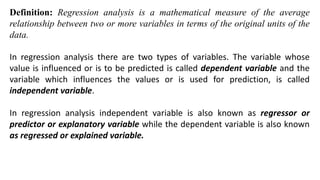 Definition: Regression analysis is a mathematical measure of the average
relationship between two or more variables in terms of the original units of the
data.
In regression analysis there are two types of variables. The variable whose
value is influenced or is to be predicted is called dependent variable and the
variable which influences the values or is used for prediction, is called
independent variable.
In regression analysis independent variable is also known as regressor or
predictor or explanatory variable while the dependent variable is also known
as regressed or explained variable.
 