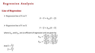 Line of Regression:
 Regression line of X on Y
𝑋 − 𝑥 = 𝑏𝑥𝑦 𝑌 − 𝑦
 Regression line of Y on X
𝑌 − 𝑦 = 𝑏𝑦𝑥 𝑋 − 𝑥
where 𝑏𝑥𝑦 and 𝑏𝑦𝑥 are co-efficient of regression and are given by
𝑏𝑥𝑦 =
𝑛 𝑥𝑦 − 𝑥 𝑦
𝑛 𝑦2 − 𝑦 2
𝑏𝑦𝑥 =
𝑛 𝑥𝑦 − 𝑥 𝑦
𝑛 𝑥2 − 𝑥 2
And 𝑥 =
𝑥
𝑛
𝑦 =
𝑦
𝑛
R e g r e s s i o n A n a l y s i s
 