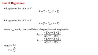 Line of Regression:
Regression line of X on Y
𝑋 − 𝑥 = 𝑏𝑥𝑦 𝑌 − 𝑦
Regression line of Y on X
𝑌 − 𝑦 = 𝑏𝑦𝑥 𝑋 − 𝑥
where 𝑏𝑥𝑦 and 𝑏𝑦𝑥 are co-efficient of regression and are given by
𝑏𝑥𝑦 =
𝑛 𝑥𝑦 − 𝑥 𝑦
𝑛 𝑦2 − 𝑦 2
𝑏𝑦𝑥 =
𝑛 𝑥𝑦 − 𝑥 𝑦
𝑛 𝑥2 − 𝑥 2
And 𝑥 =
𝑥
𝑛
𝑦 =
𝑦
𝑛
 