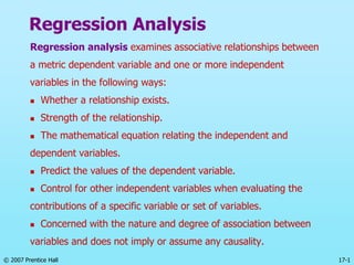 © 2007 Prentice Hall 17-1
Regression Analysis
Regression analysis examines associative relationships between
a metric dependent variable and one or more independent
variables in the following ways:
 Whether a relationship exists.
 Strength of the relationship.
 The mathematical equation relating the independent and
dependent variables.
 Predict the values of the dependent variable.
 Control for other independent variables when evaluating the
contributions of a specific variable or set of variables.
 Concerned with the nature and degree of association between
variables and does not imply or assume any causality.
 