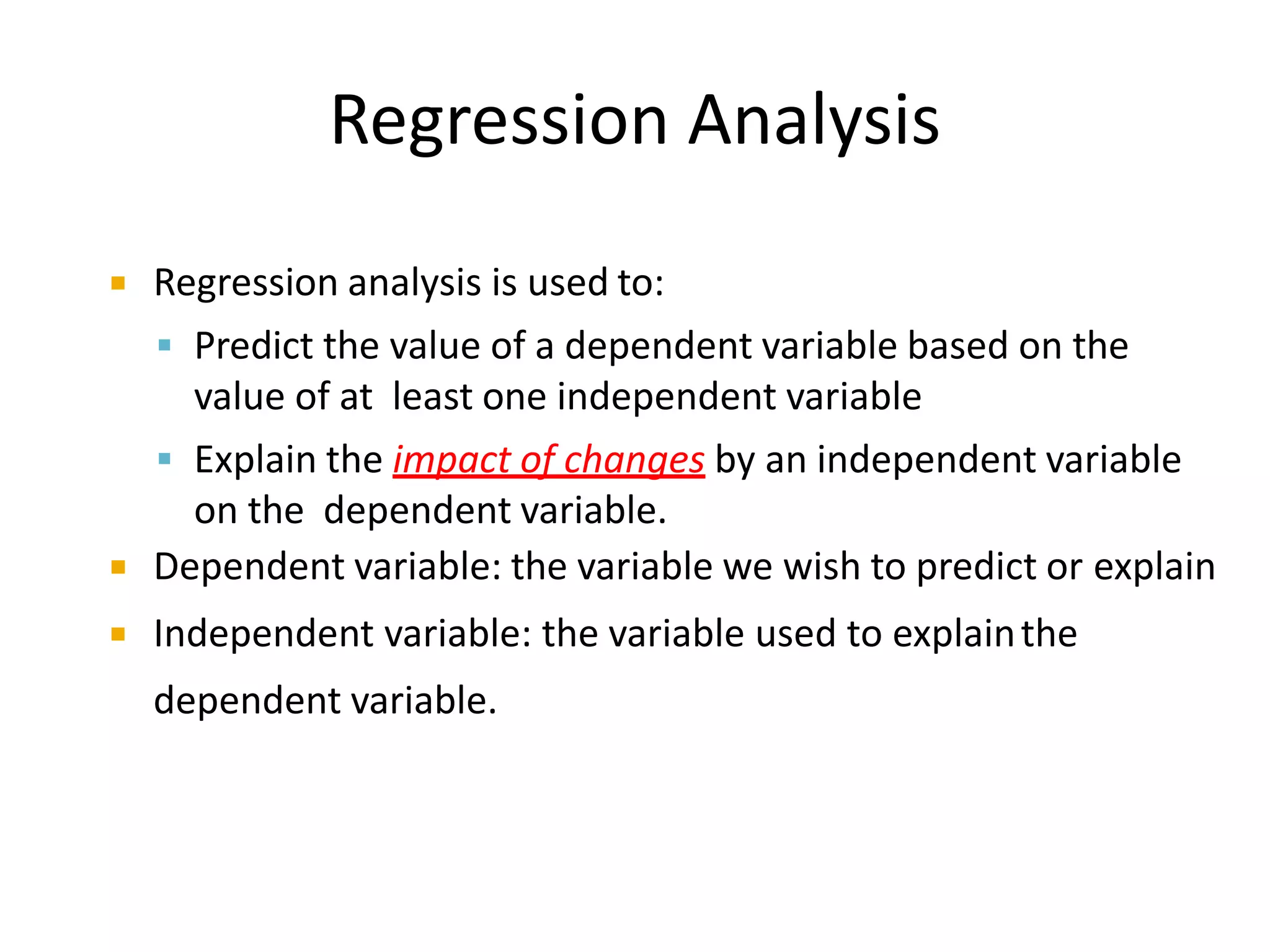 Regression Analysis
Regression analysis is used to:
Predict the value of a dependent variable based on the
value of at least one independent variable
Explain the impact of changes by an independent variable
on the dependent variable.
Dependent variable: the variable we wish to predict or explain
Independent variable: the variable used to explainthe
dependent variable.