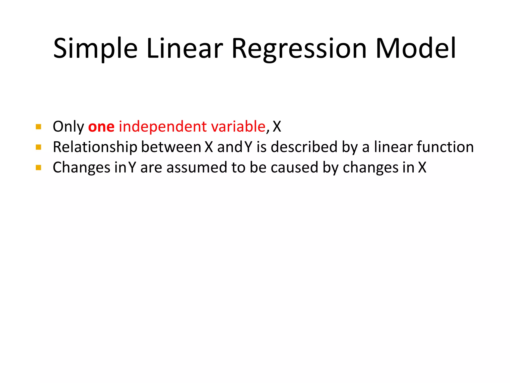 Simple Linear Regression Model
Only one independent variable,X
Relationship between X andY is described by a linear function
Changes inY are assumed to be caused by changes in X