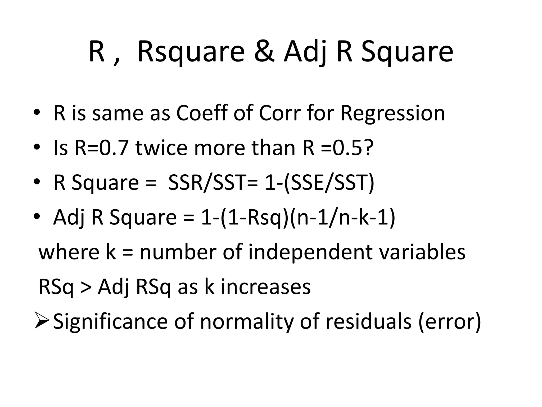 R , Rsquare & Adj R Square
• R is same as Coeff of Corr for Regression
• Is R=0.7 twice more than R =0.5?
• R Square = SSR/SST= 1-(SSE/SST)
• Adj R Square = 1-(1-Rsq)(n-1/n-k-1)
where k = number of independent variables
RSq > Adj RSq as k increases
Significance of normality of residuals (error)