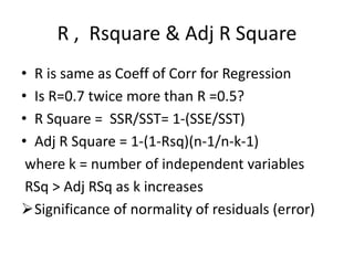 R , Rsquare & Adj R Square
• R is same as Coeff of Corr for Regression
• Is R=0.7 twice more than R =0.5?
• R Square = SSR/SST= 1-(SSE/SST)
• Adj R Square = 1-(1-Rsq)(n-1/n-k-1)
where k = number of independent variables
RSq > Adj RSq as k increases
Significance of normality of residuals (error)
 