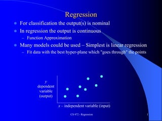 CS 472 - Regression 1
Regression
 For classification the output(s) is nominal
 In regression the output is continuous
– Function Approximation
 Many models could be used – Simplest is linear regression
– Fit data with the best hyper-plane which "goes through" the points
y
dependent
variable
(output)
x – independent variable (input)
 