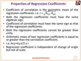 Faculty of Pharmacy
Properties of Regression Coefficients
10
2
• Coefficient of correlation is the geometric mean of the
regression coefficients. i.e. r = 𝑏𝑏𝑥𝑥𝑥𝑥. 𝑏𝑏𝑦𝑦𝑦𝑦
• Both the regression coefficients must have the same
algebraic sign.
• Coefficient of correlation must have the same sign as that
of the regression coefficients.
• Both the regression coefficients cannot be greater than
unity.
• Arithmetic mean of two regression coefficients is equal to
or greater than the correlation coefficient.
• i.e. 𝑏𝑏𝑥𝑥𝑦𝑦+𝑏𝑏𝑦𝑦𝑥𝑥/2 ≥ r
• Regression coefficient is independent of change of origin
but not of scale.
 