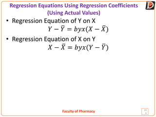 Faculty of Pharmacy
Regression Equations Using Regression Coefficients
(Using Actual Values)
10
6
• Regression Equation of Y on X
𝑌𝑌 − �
𝑌𝑌 = 𝑏𝑏𝑏𝑏𝑏𝑏(𝑋𝑋 − �
𝑋𝑋)
• Regression Equation of X on Y
𝑋𝑋 − �
𝑋𝑋 = 𝑏𝑏𝑏𝑏𝑏𝑏(𝑌𝑌 − �
𝑌𝑌)
 