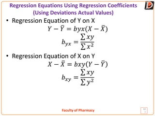 Faculty of Pharmacy
Regression Equations Using Regression Coefficients
(Using Deviations Actual Values)
10
7
• Regression Equation of Y on X
𝑌𝑌 − �
𝑌𝑌 = 𝑏𝑏𝑏𝑏𝑏𝑏(𝑋𝑋 − �
𝑋𝑋)
𝑏𝑏𝑦𝑦𝑦𝑦 =
∑ 𝑥𝑥𝑥𝑥
∑ 𝑥𝑥2
• Regression Equation of X on Y
𝑋𝑋 − �
𝑋𝑋 = 𝑏𝑏𝑏𝑏𝑏𝑏 𝑌𝑌 − �
𝑌𝑌
𝑏𝑏𝑥𝑥𝑥𝑥 =
∑ 𝑥𝑥𝑥𝑥
∑ 𝑦𝑦2
 