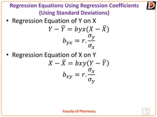 Faculty of Pharmacy
Regression Equations Using Regression Coefficients
(Using Standard Deviations)
10
9
• Regression Equation of Y on X
𝑌𝑌 − �
𝑌𝑌 = 𝑏𝑏𝑏𝑏𝑏𝑏(𝑋𝑋 − �
𝑋𝑋)
𝑏𝑏𝑦𝑦𝑦𝑦 = 𝑟𝑟.
𝜎𝜎𝑦𝑦
𝜎𝜎𝑥𝑥
• Regression Equation of X on Y
𝑋𝑋 − �
𝑋𝑋 = 𝑏𝑏𝑏𝑏𝑏𝑏 𝑌𝑌 − �
𝑌𝑌
𝑏𝑏𝑥𝑥𝑦𝑦 = 𝑟𝑟.
𝜎𝜎𝑥𝑥
𝜎𝜎𝑦𝑦
 