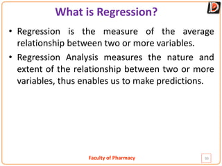 Faculty of Pharmacy
What is Regression?
• Regression is the measure of the average
relationship between two or more variables.
• Regression Analysis measures the nature and
extent of the relationship between two or more
variables, thus enables us to make predictions.
93
 